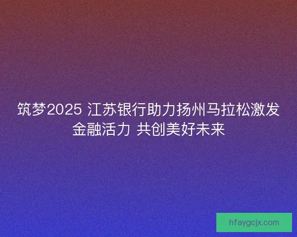 筑梦2025 江苏银行助力扬州马拉松激发金融活力 共创美好未来 筑梦2025 江苏银行助力扬州马拉松激发金融活力 共创美好未来