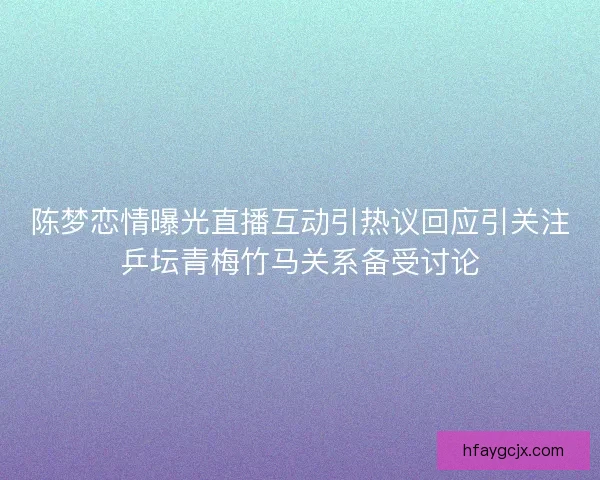 陈梦恋情曝光直播互动引热议回应引关注乒坛青梅竹马关系备受讨论