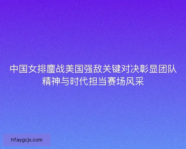 中国女排鏖战美国强敌关键对决彰显团队精神与时代担当赛场风采
