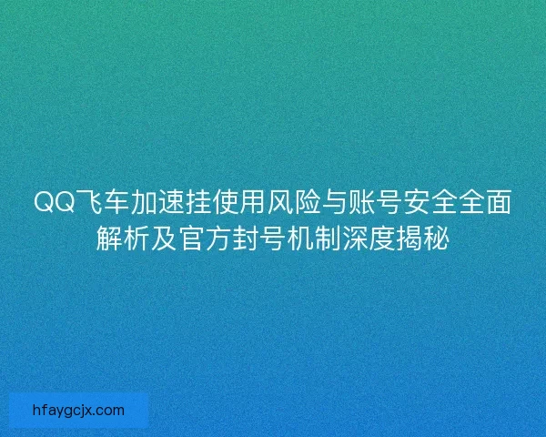 QQ飞车加速挂使用风险与账号安全全面解析及官方封号机制深度揭秘