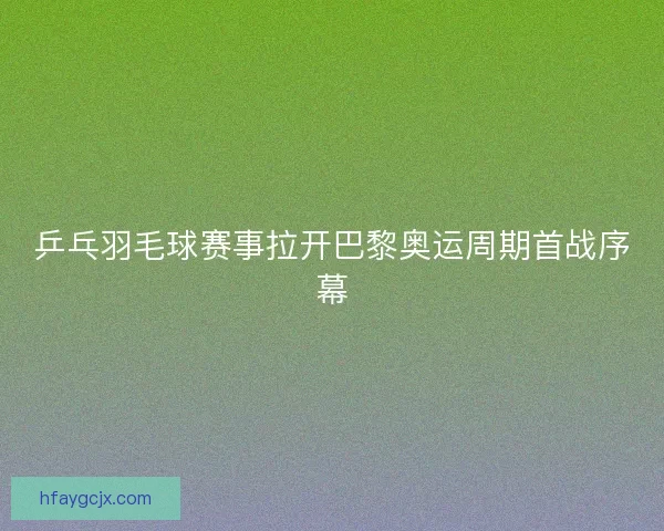 乒乓羽毛球赛事拉开巴黎奥运周期首战序幕